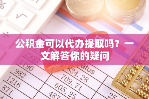 竹田公积金可以代办提取吗？一文解答你的疑问