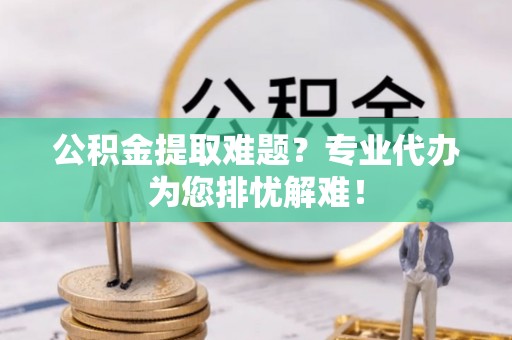 竹田公积金提取难题？专业代办为您排忧解难！