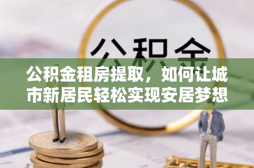 竹田公积金租房提取，如何让城市新居民轻松实现安居梦想