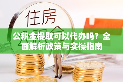 竹田公积金提取可以代办吗？全面解析政策与实操指南
