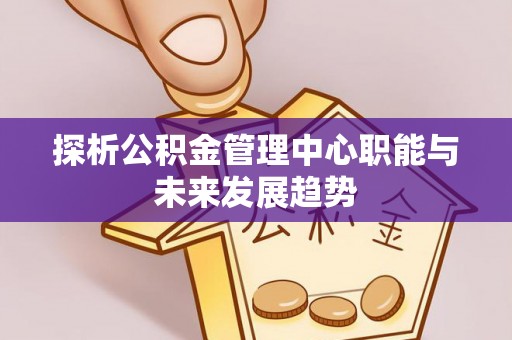 竹田探析公积金管理中心职能与未来发展趋势