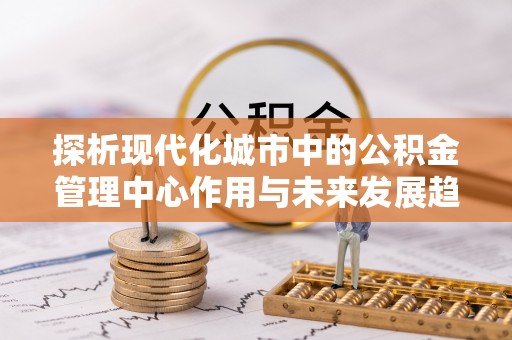 竹田探析现代化城市中的公积金管理中心作用与未来发展趋势