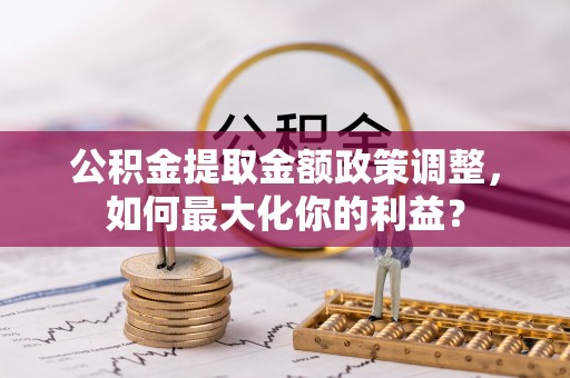竹田公积金提取金额政策调整，如何最大化你的利益？