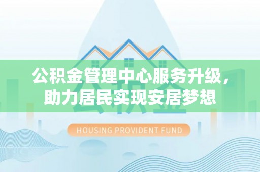 竹田公积金管理中心服务升级，助力居民实现安居梦想