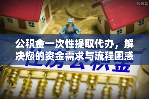 竹田公积金一次性提取代办，解决您的资金需求与流程困惑