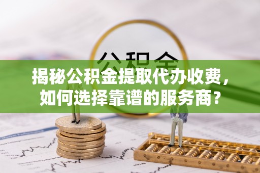 竹田揭秘公积金提取代办收费，如何选择靠谱的服务商？