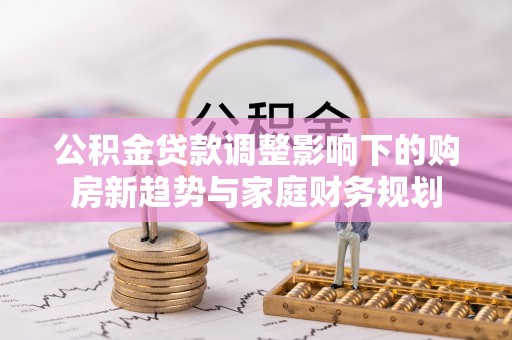 竹田公积金贷款调整影响下的购房新趋势与家庭财务规划