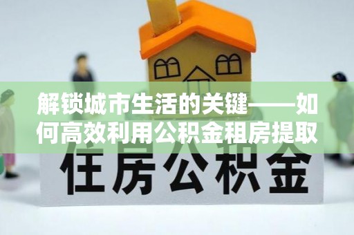 竹田解锁城市生活的关键——如何高效利用公积金租房提取实现居住自由