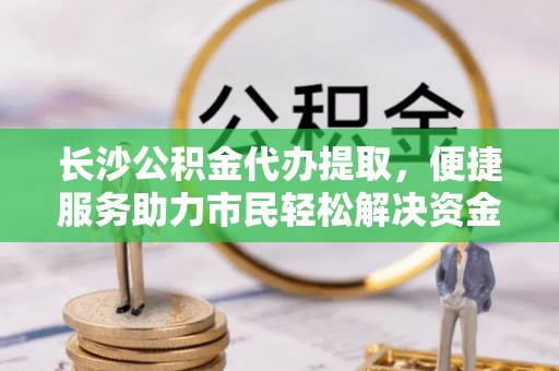 竹田长沙公积金代办提取，便捷服务助力市民轻松解决资金需求