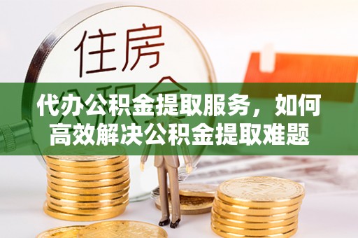 竹田代办公积金提取服务，如何高效解决公积金提取难题