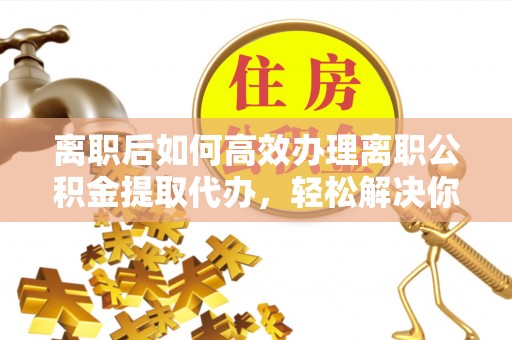 竹田离职后如何高效办理离职公积金提取代办，轻松解决你的后顾之忧