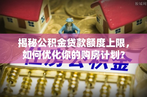 竹田揭秘公积金贷款额度上限，如何优化你的购房计划？