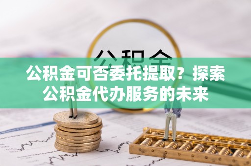 竹田公积金可否委托提取？探索公积金代办服务的未来